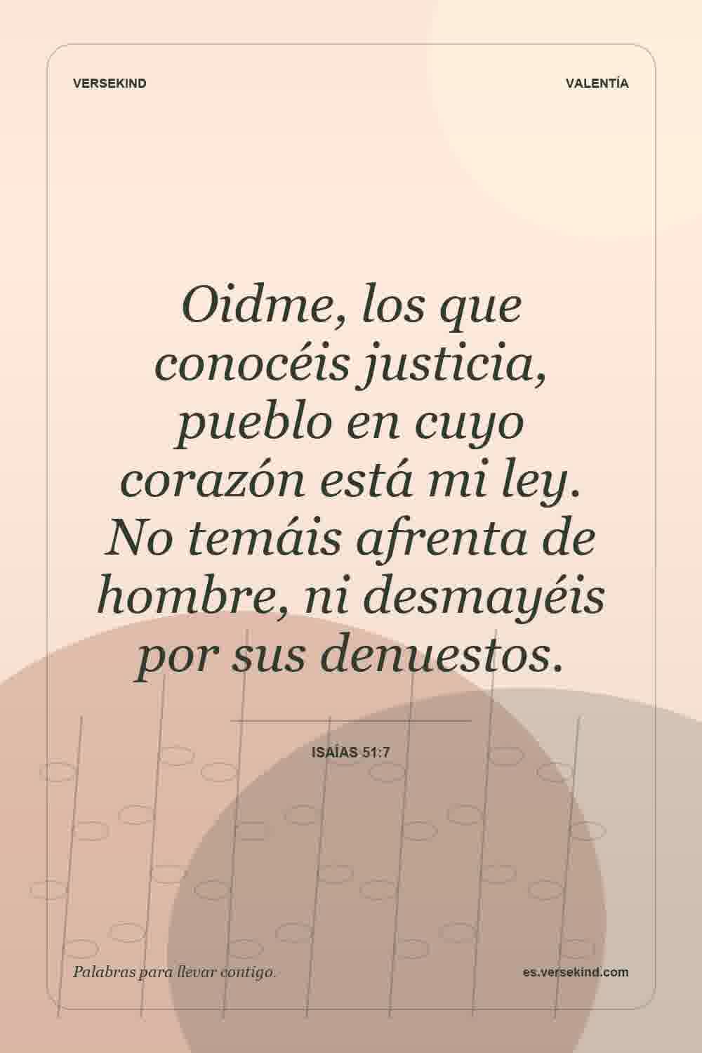 Oidme, los que conocéis justicia, pueblo en cuyo corazón está mi ley. No temáis afrenta de hombre, ni desmayéis por sus denuestos. — Isaías 51:7