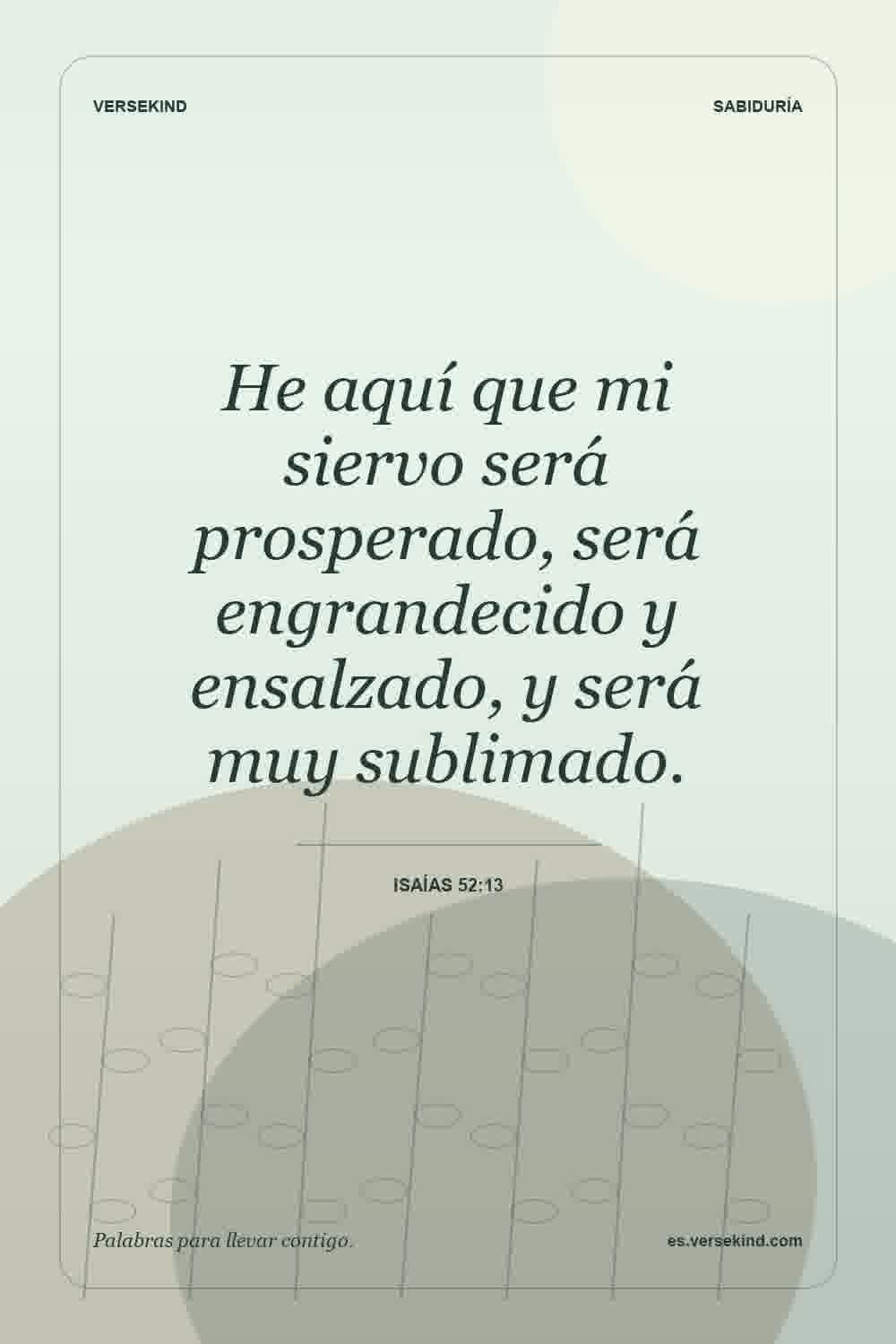 He aquí que mi siervo será prosperado, será engrandecido y ensalzado, y será muy sublimado. — Isaías 52:13