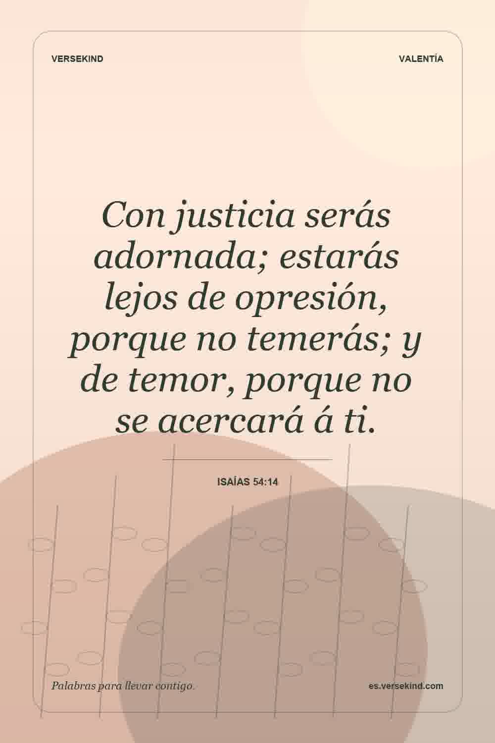 Con justicia serás adornada; estarás lejos de opresión, porque no temerás; y de temor, porque no se acercará á ti. — Isaías 54:14