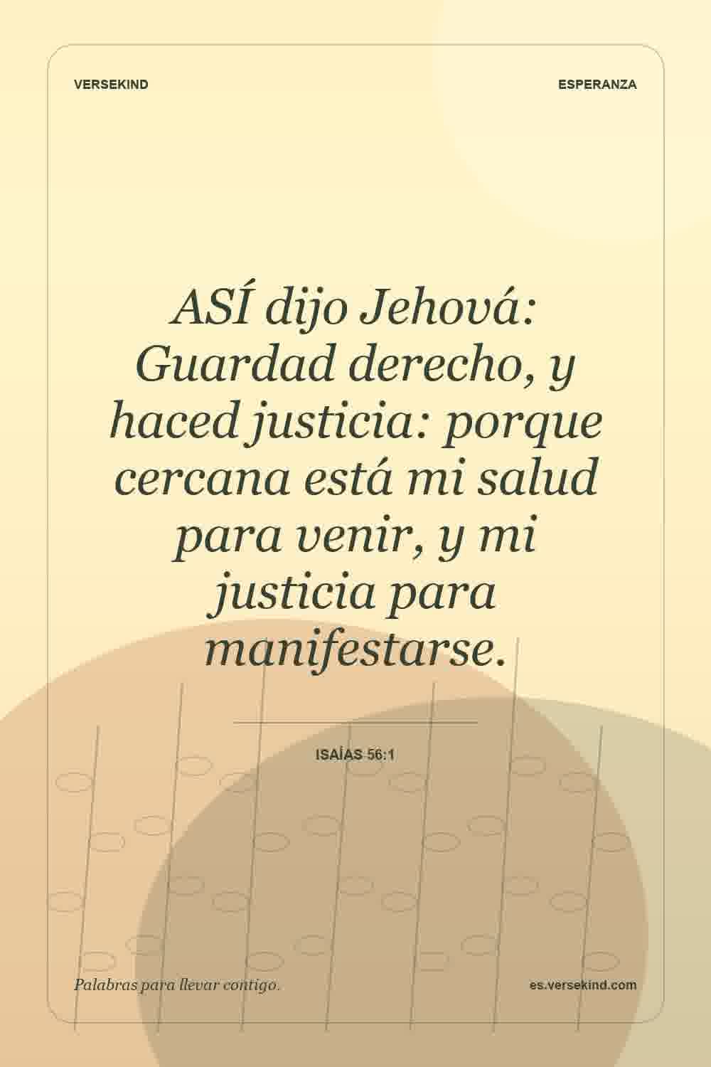 ASÍ dijo Jehová: Guardad derecho, y haced justicia: porque cercana está mi salud para venir, y mi justicia para manifestarse. — Isaías 56:1