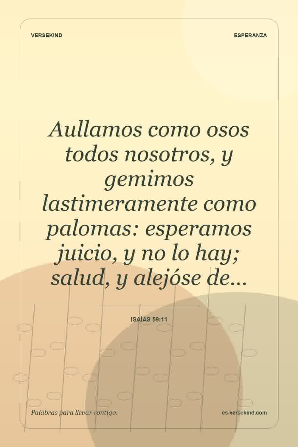 Aullamos como osos todos nosotros, y gemimos lastimeramente como palomas: esperamos juicio, y no lo hay; salud, y alejóse de… — Isaías 59:11