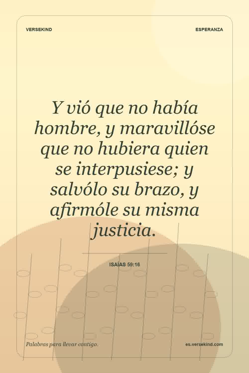Y vió que no había hombre, y maravillóse que no hubiera quien se interpusiese; y salvólo su brazo, y afirmóle su misma justicia. — Isaías 59:16