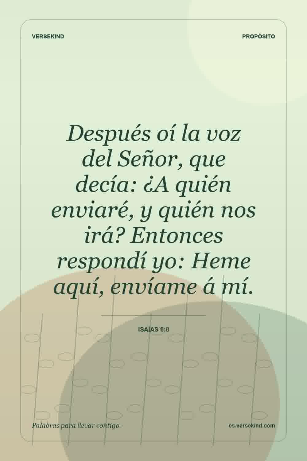 Después oí la voz del Señor, que decía: ¿A quién enviaré, y quién nos irá? Entonces respondí yo: Heme aquí, envíame á mí. — Isaías 6:8