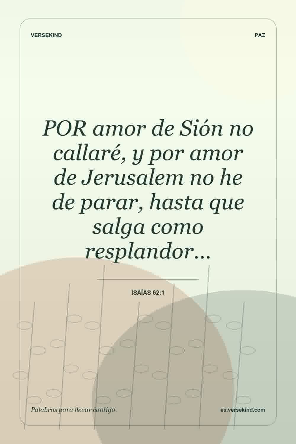 POR amor de Sión no callaré, y por amor de Jerusalem no he de parar, hasta que salga como resplandor… — Isaías 62:1