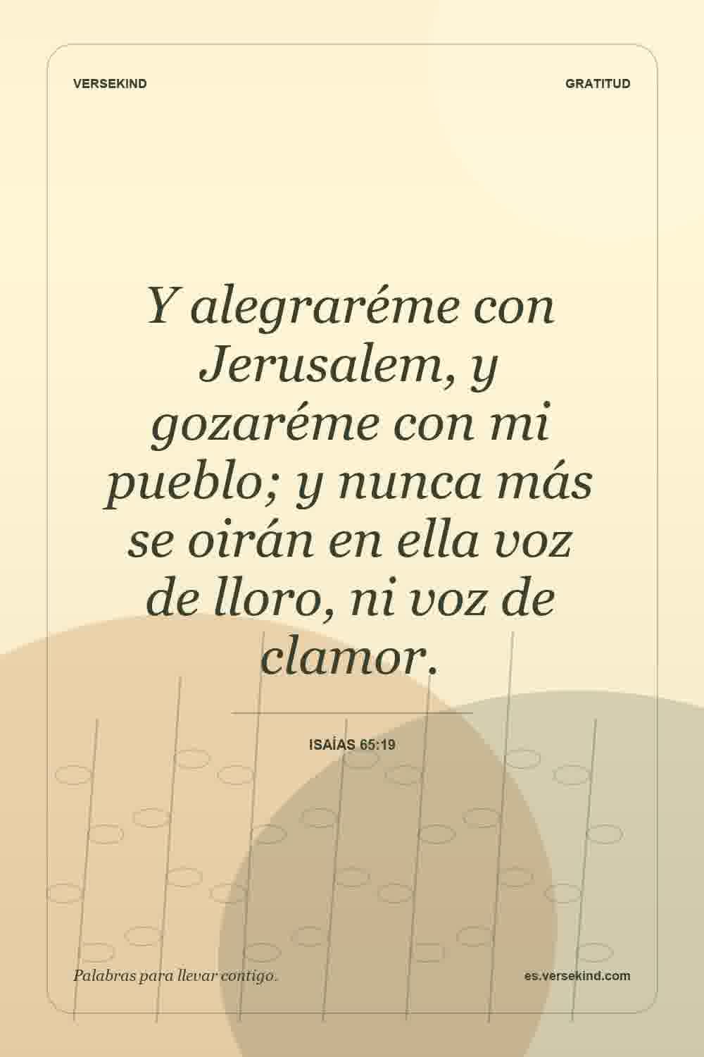Y alegraréme con Jerusalem, y gozaréme con mi pueblo; y nunca más se oirán en ella voz de lloro, ni voz de clamor. — Isaías 65:19