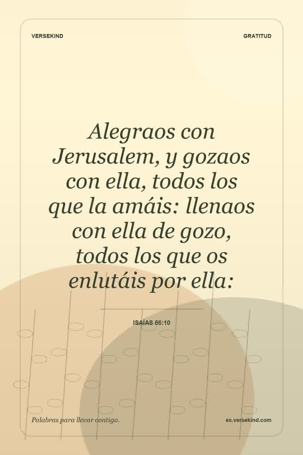 Alegraos con Jerusalem, y gozaos con ella, todos los que la amáis: llenaos con ella de gozo, todos los que os enlutáis por ella: — Isaías 66:10