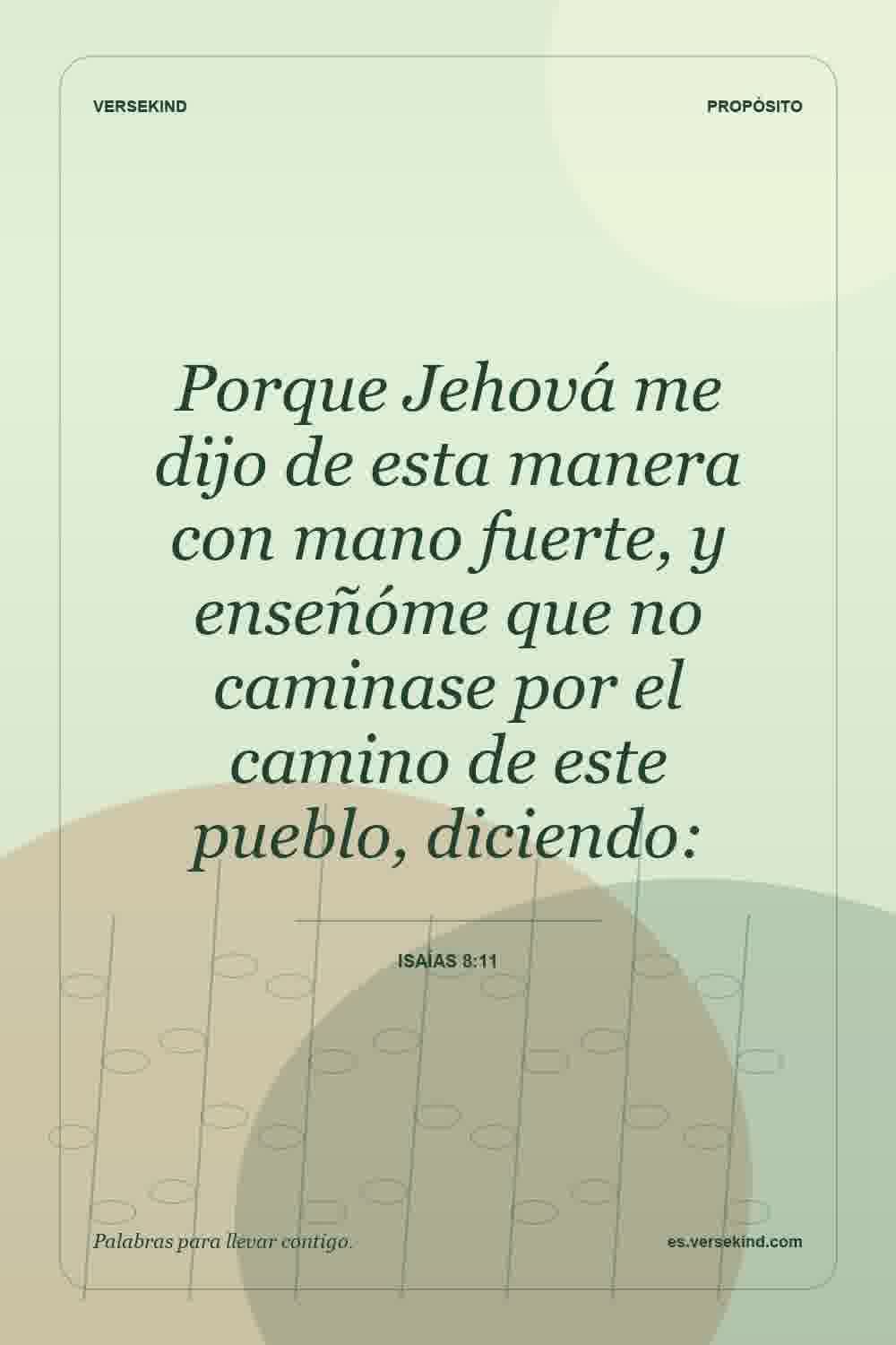 Porque Jehová me dijo de esta manera con mano fuerte, y enseñóme que no caminase por el camino de este pueblo, diciendo: — Isaías 8:11