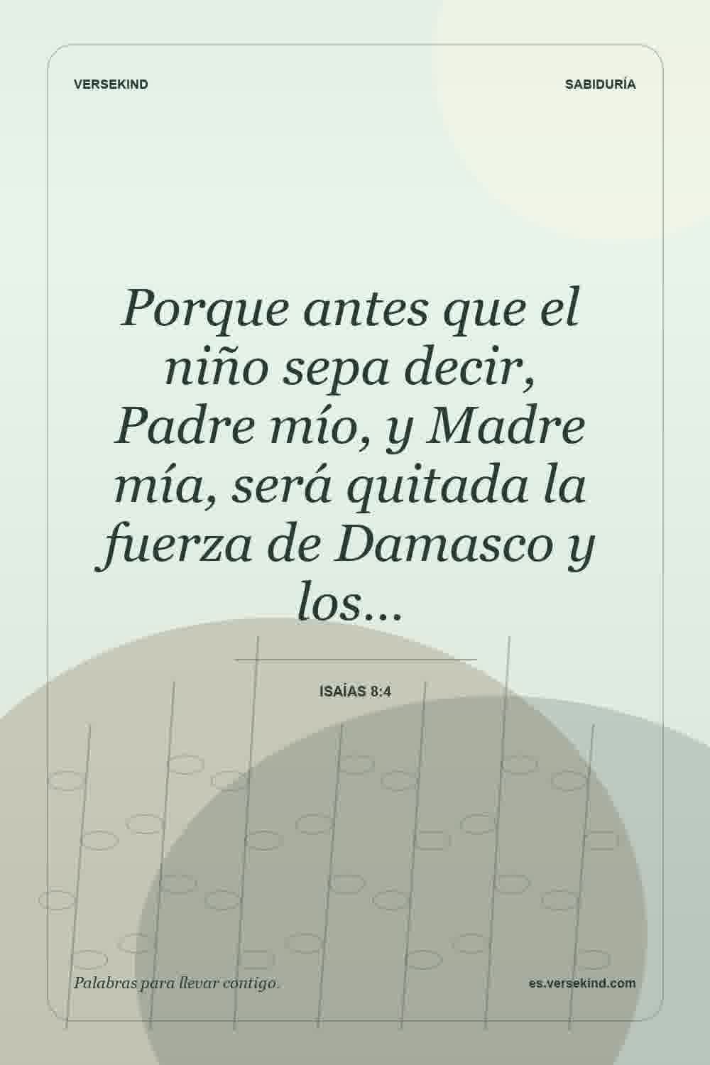 Porque antes que el niño sepa decir, Padre mío, y Madre mía, será quitada la fuerza de Damasco y los… — Isaías 8:4