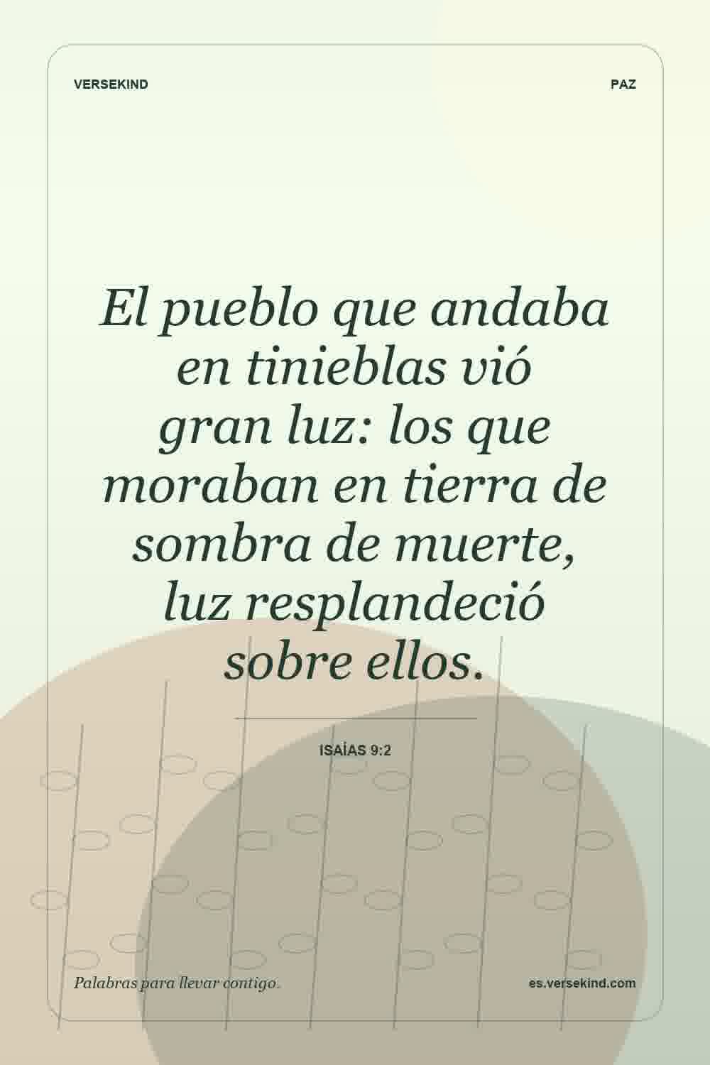 El pueblo que andaba en tinieblas vió gran luz: los que moraban en tierra de sombra de muerte, luz resplandeció sobre ellos. — Isaías 9:2