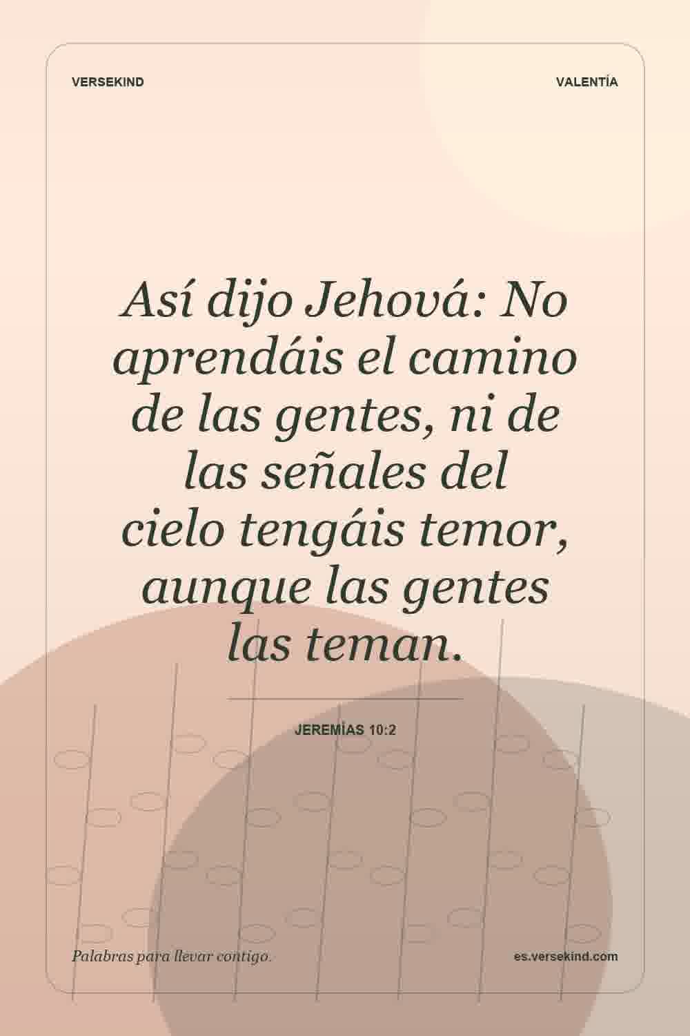 Así dijo Jehová: No aprendáis el camino de las gentes, ni de las señales del cielo tengáis temor, aunque las gentes las teman. — Jeremías 10:2
