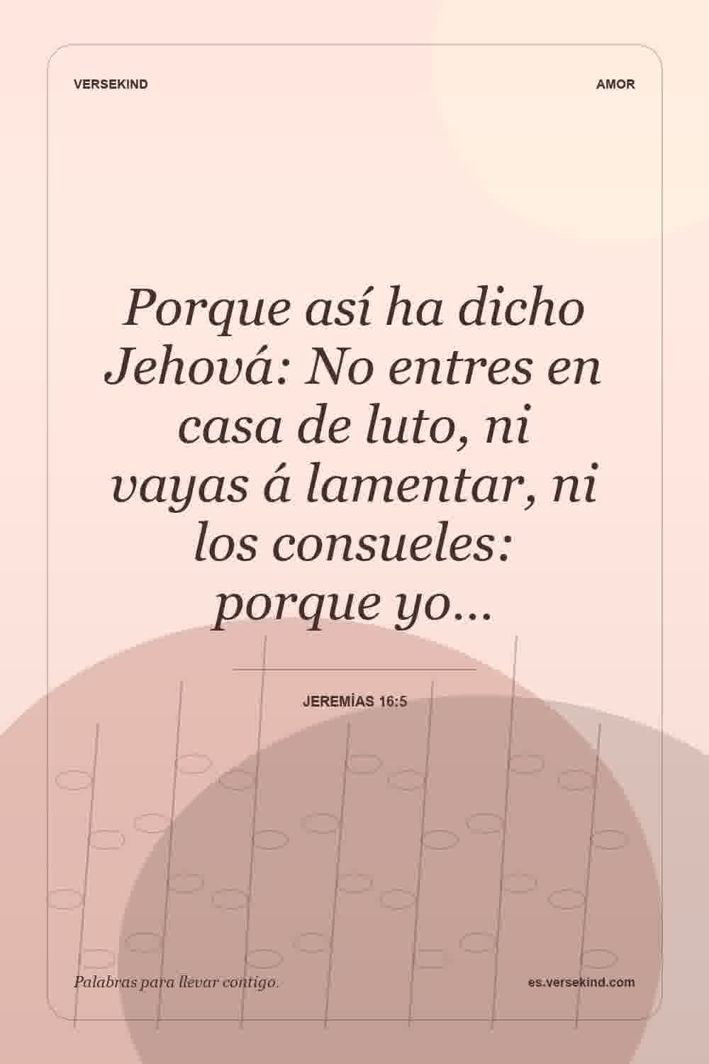 Porque así ha dicho Jehová: No entres en casa de luto, ni vayas á lamentar, ni los consueles: porque yo… — Jeremías 16:5
