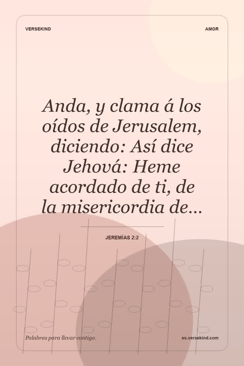 Anda, y clama á los oídos de Jerusalem, diciendo: Así dice Jehová: Heme acordado de ti, de la misericordia de… — Jeremías 2:2