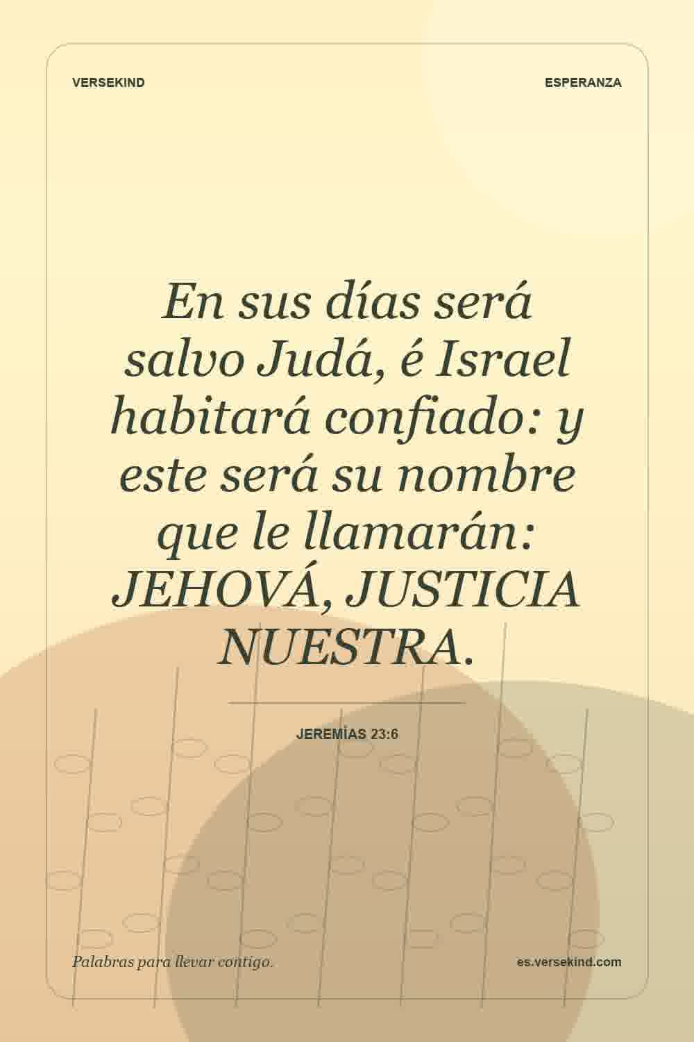 En sus días será salvo Judá, é Israel habitará confiado: y este será su nombre que le llamarán: JEHOVÁ, JUSTICIA NUESTRA. — Jeremías 23:6