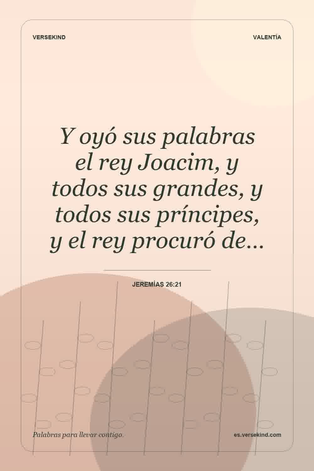 Y oyó sus palabras el rey Joacim, y todos sus grandes, y todos sus príncipes, y el rey procuró de… — Jeremías 26:21