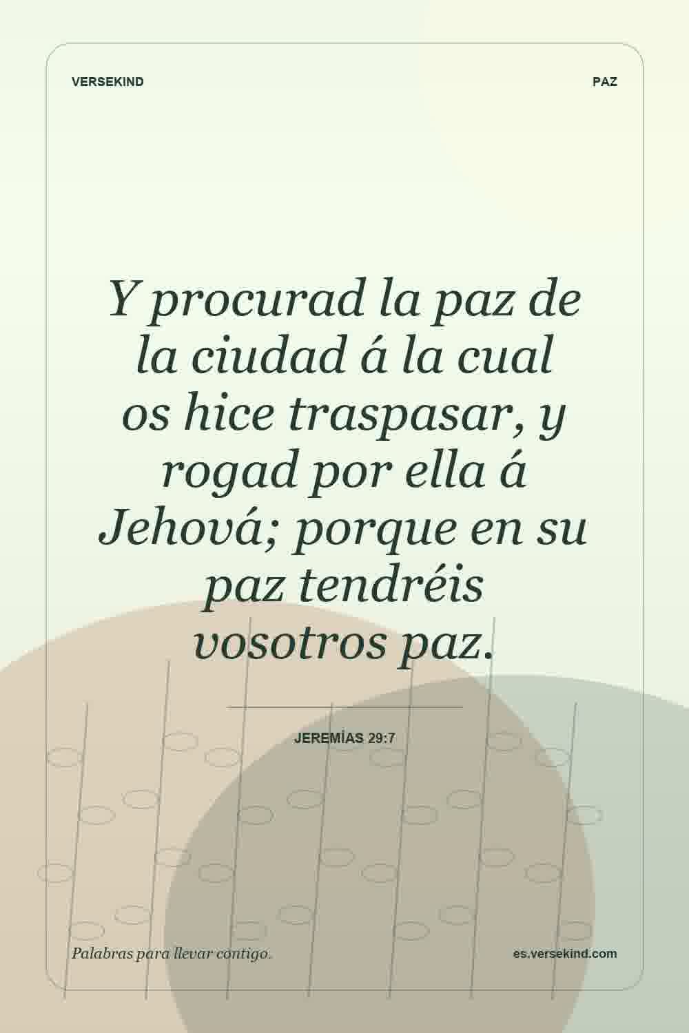 Y procurad la paz de la ciudad á la cual os hice traspasar, y rogad por ella á Jehová; porque en su paz tendréis vosotros paz. — Jeremías 29:7