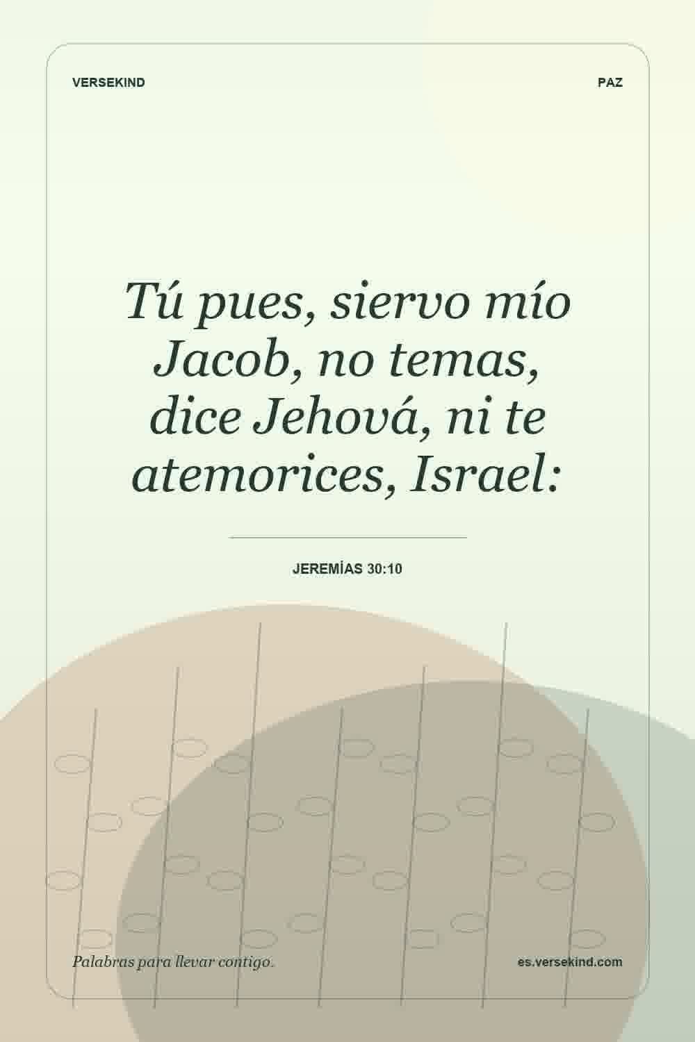 Tú pues, siervo mío Jacob, no temas, dice Jehová, ni te atemorices, Israel: — Jeremías 30:10