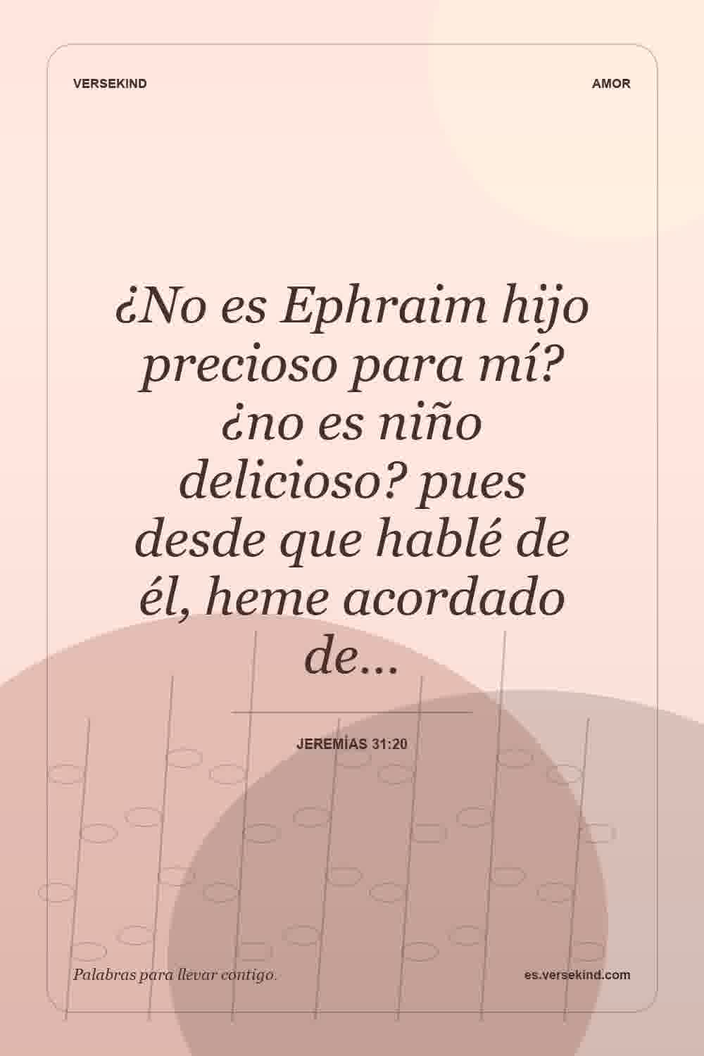 ¿No es Ephraim hijo precioso para mí? ¿no es niño delicioso? pues desde que hablé de él, heme acordado de… — Jeremías 31:20