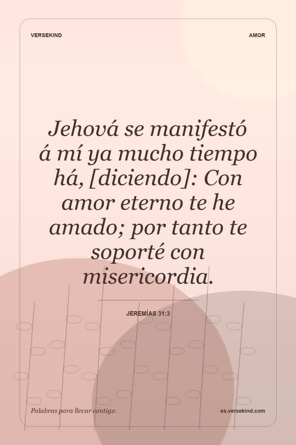 Jehová se manifestó á mí ya mucho tiempo há, [diciendo]: Con amor eterno te he amado; por tanto te soporté con misericordia. — Jeremías 31:3