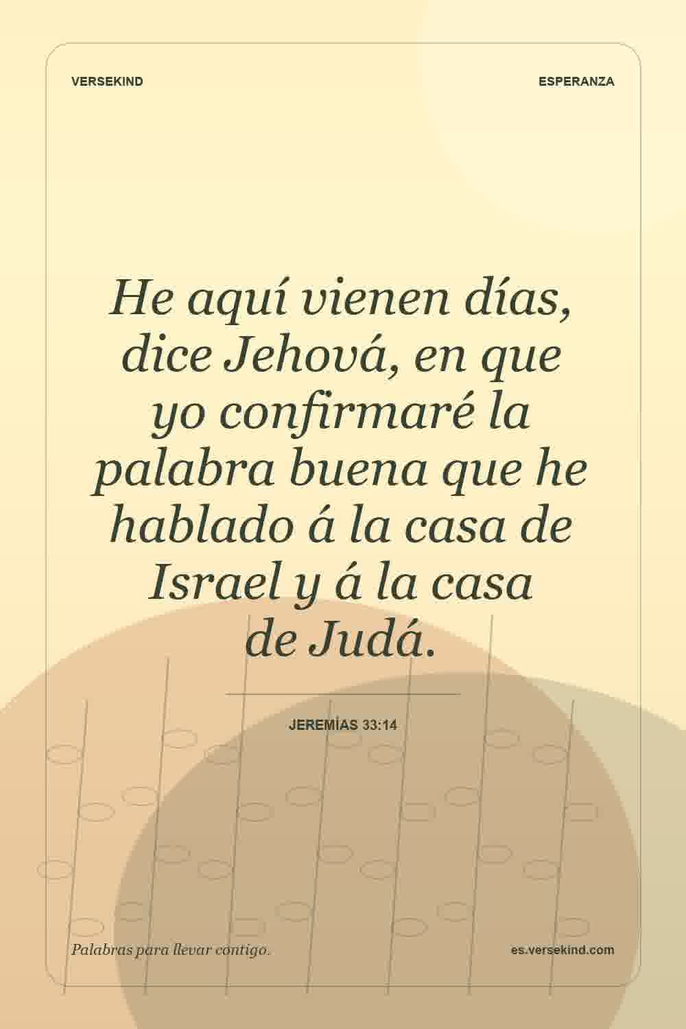 He aquí vienen días, dice Jehová, en que yo confirmaré la palabra buena que he hablado á la casa de Israel y á la casa de Judá. — Jeremías 33:14