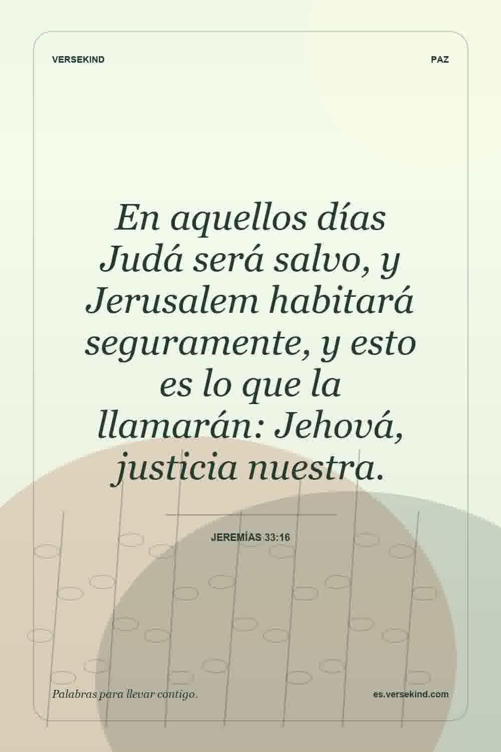 En aquellos días Judá será salvo, y Jerusalem habitará seguramente, y esto es lo que la llamarán: Jehová, justicia nuestra. — Jeremías 33:16