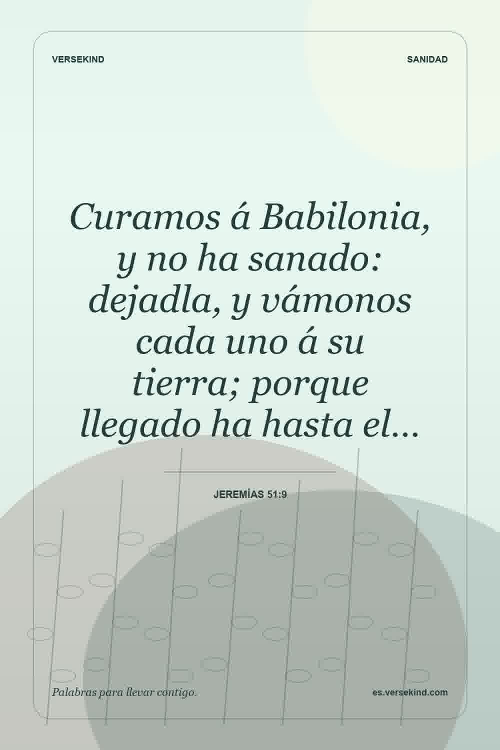 Curamos á Babilonia, y no ha sanado: dejadla, y vámonos cada uno á su tierra; porque llegado ha hasta el… — Jeremías 51:9