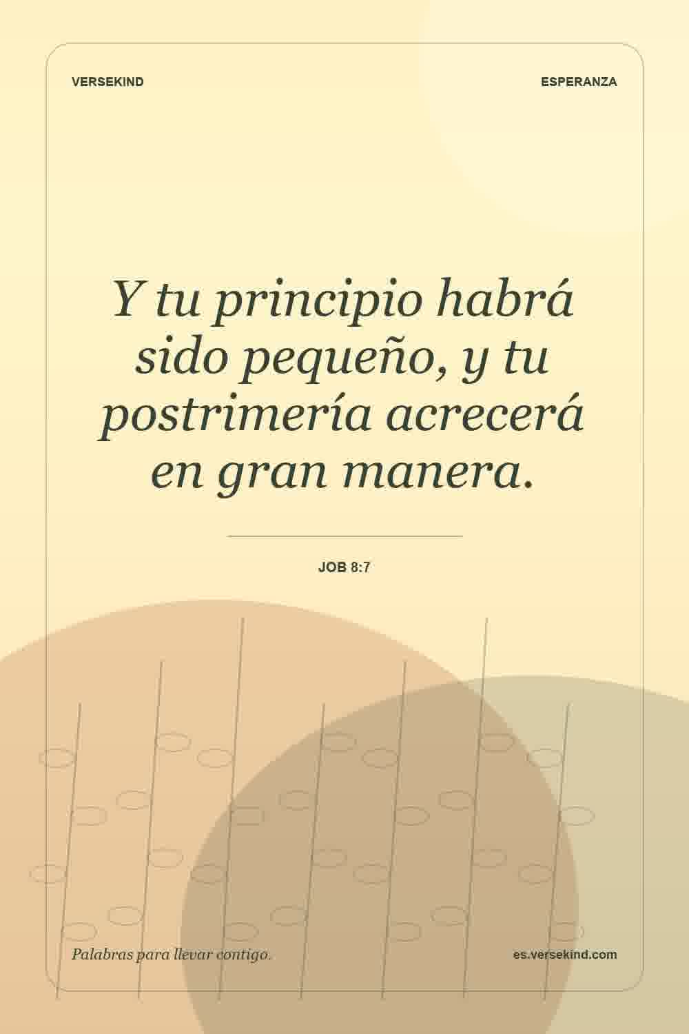 Y tu principio habrá sido pequeño, y tu postrimería acrecerá en gran manera. — Job 8:7