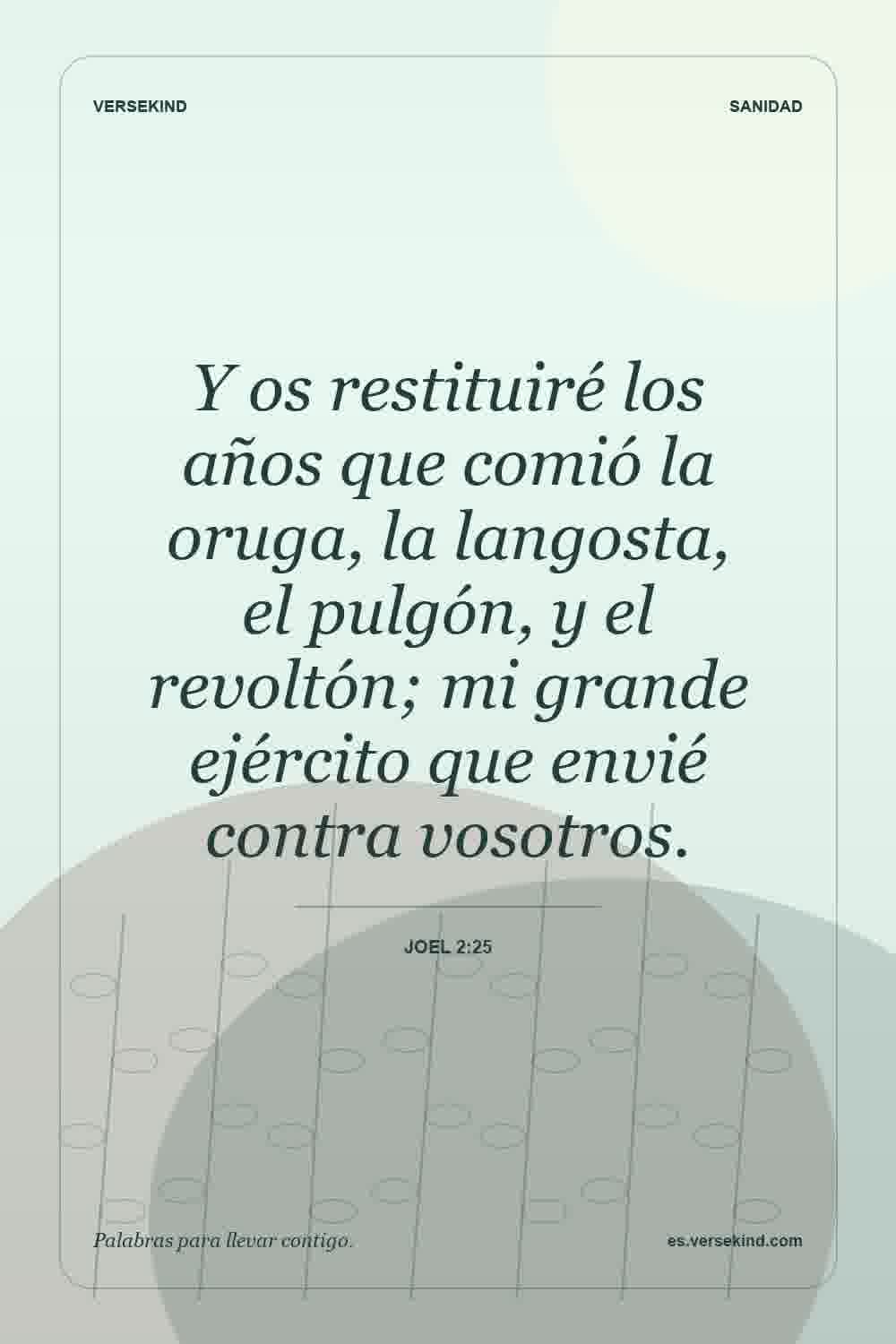 Y os restituiré los años que comió la oruga, la langosta, el pulgón, y el revoltón; mi grande ejército que envié contra vosotros. — Joel 2:25
