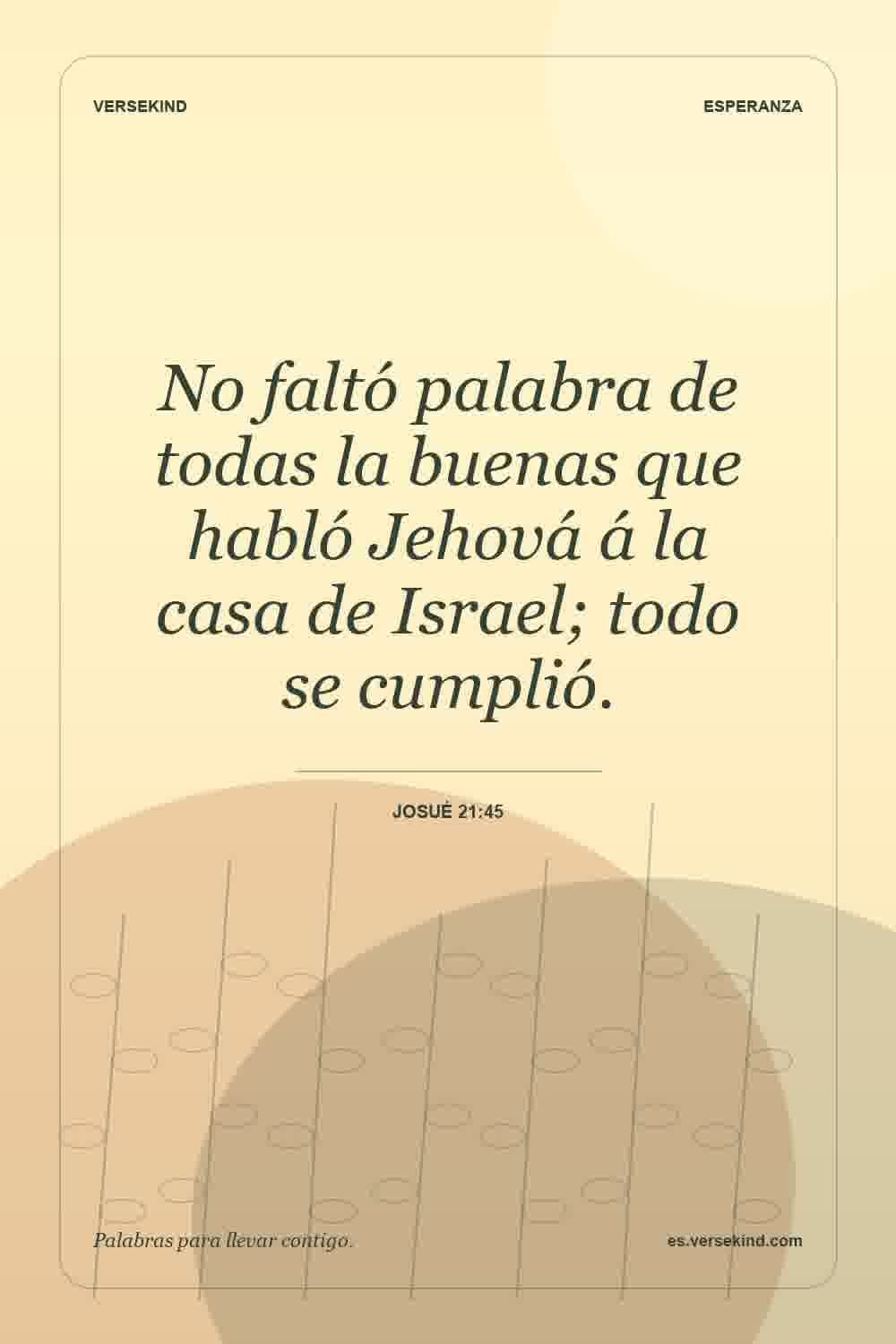 No faltó palabra de todas la buenas que habló Jehová á la casa de Israel; todo se cumplió. — Josué 21:45