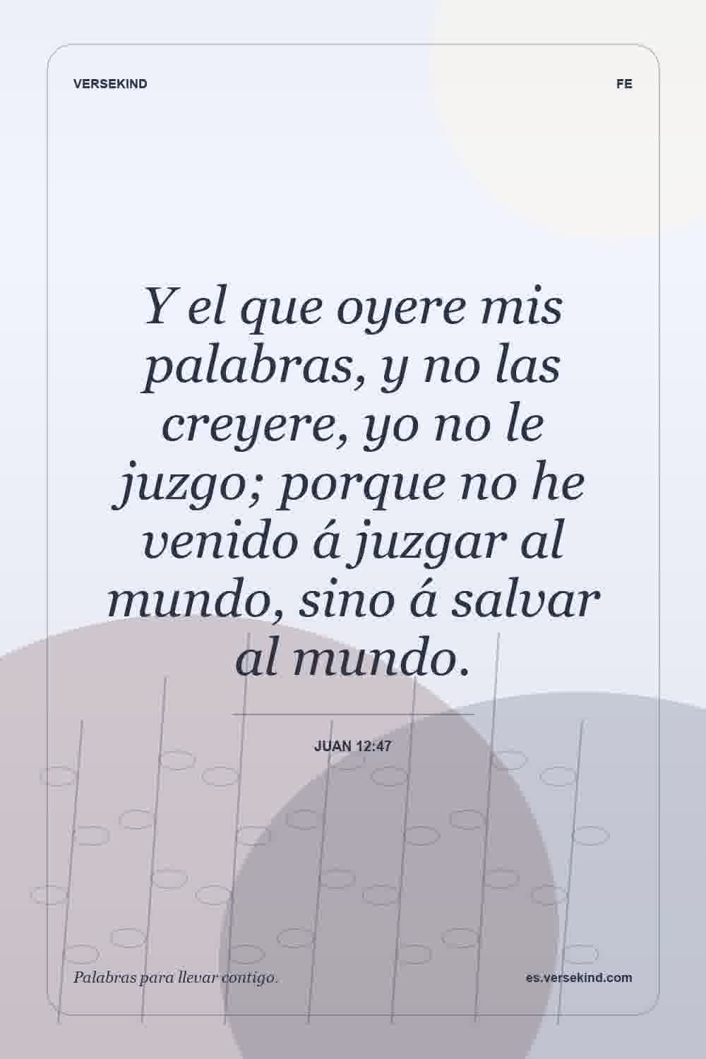 Y el que oyere mis palabras, y no las creyere, yo no le juzgo; porque no he venido á juzgar al mundo, sino á salvar al mundo. — Juan 12:47