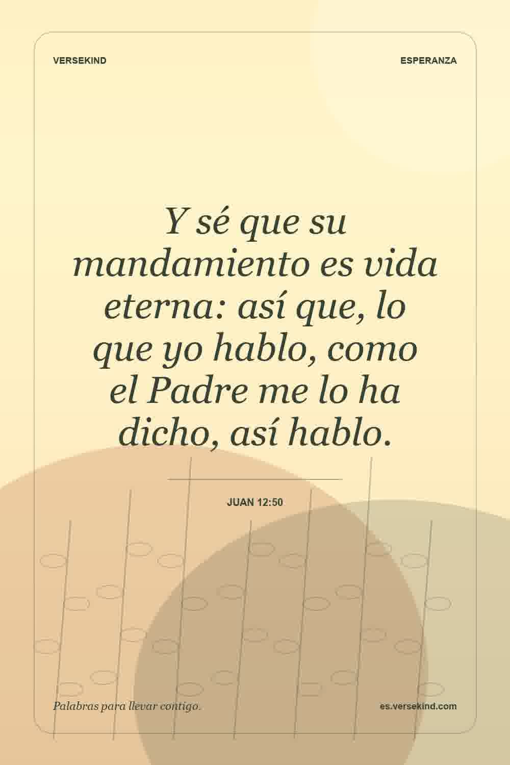 Y sé que su mandamiento es vida eterna: así que, lo que yo hablo, como el Padre me lo ha dicho, así hablo. — Juan 12:50