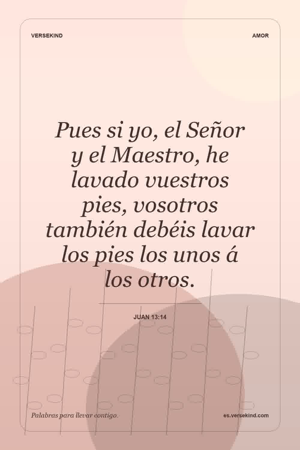 Pues si yo, el Señor y el Maestro, he lavado vuestros pies, vosotros también debéis lavar los pies los unos á los otros. — Juan 13:14