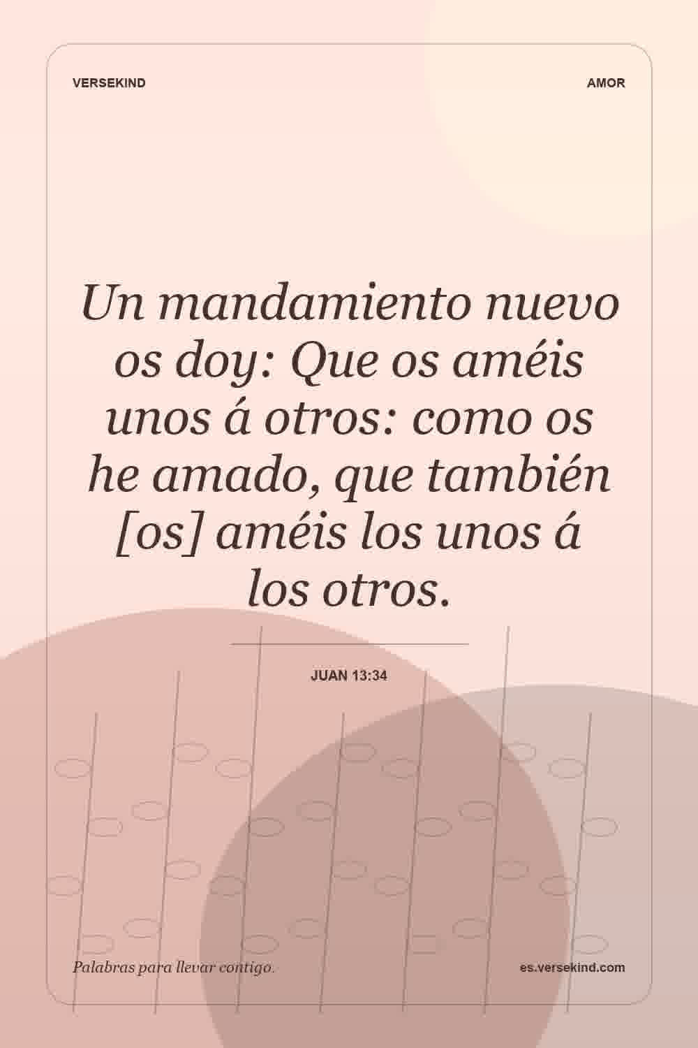 Un mandamiento nuevo os doy: Que os améis unos á otros: como os he amado, que también [os] améis los unos á los otros. — Juan 13:34