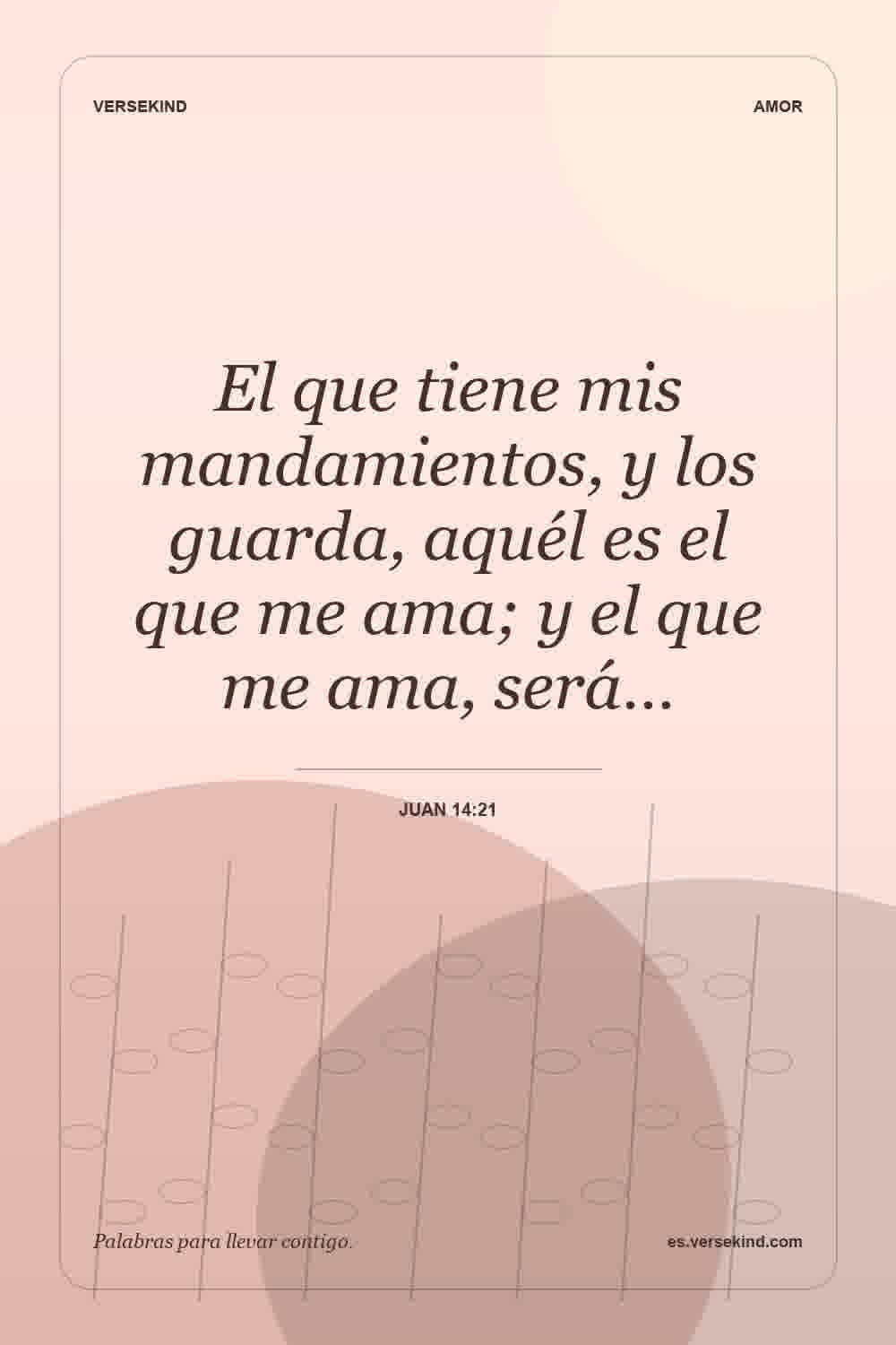 El que tiene mis mandamientos, y los guarda, aquél es el que me ama; y el que me ama, será… — Juan 14:21