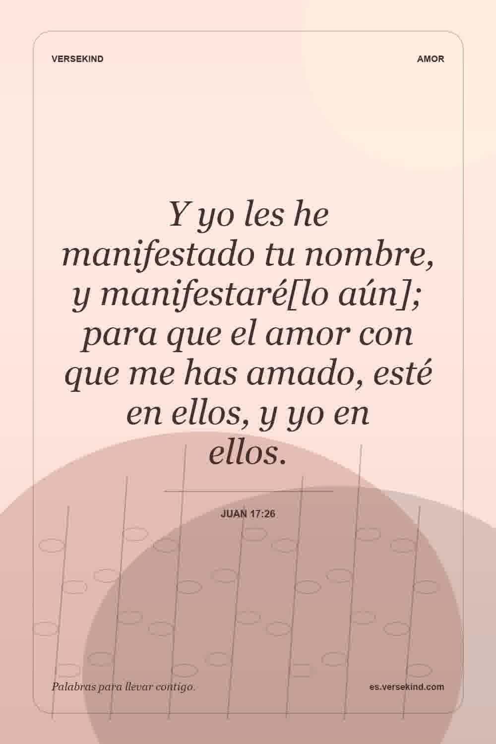 Y yo les he manifestado tu nombre, y manifestaré[lo aún]; para que el amor con que me has amado, esté en ellos, y yo en ellos. — Juan 17:26