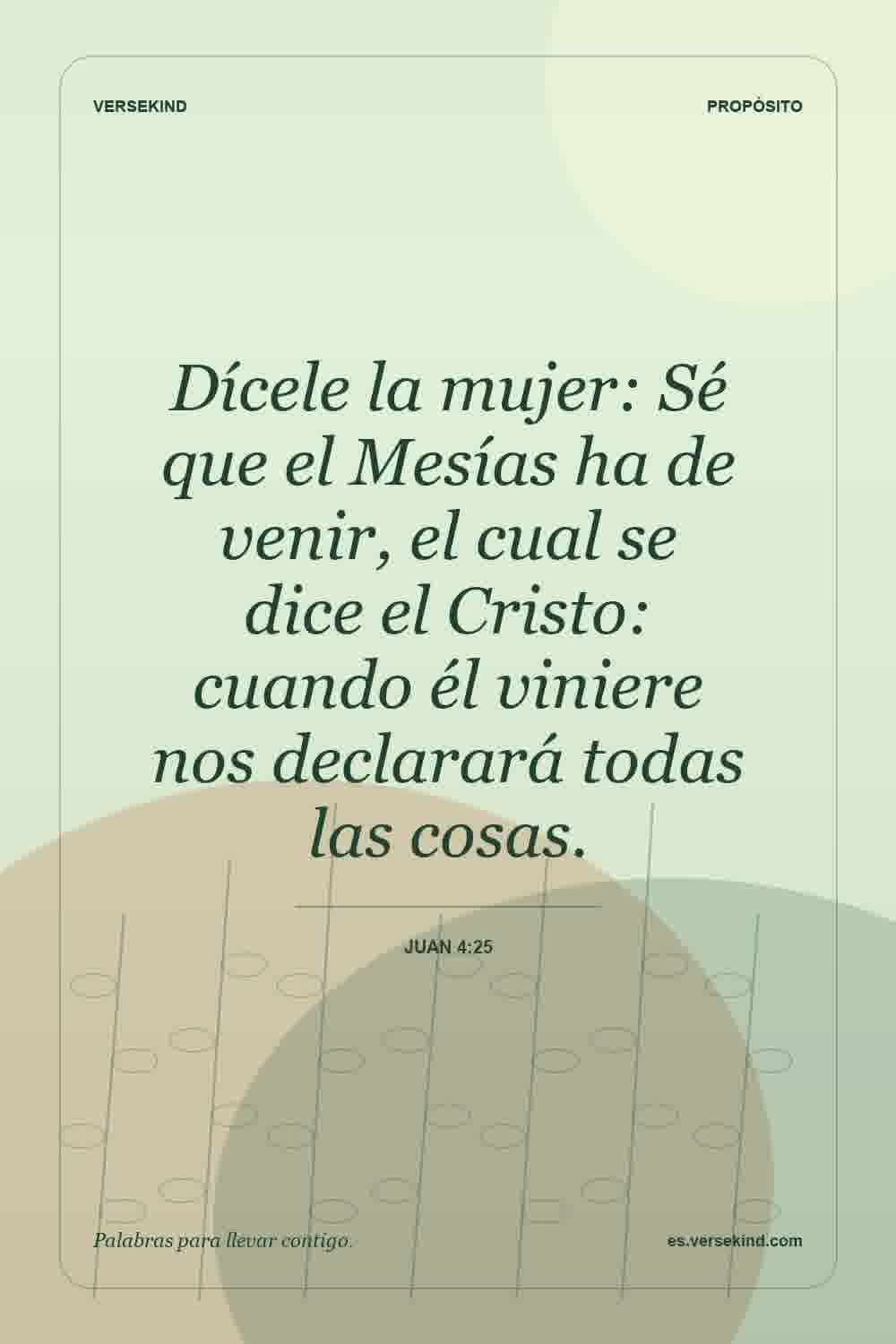 Dícele la mujer: Sé que el Mesías ha de venir, el cual se dice el Cristo: cuando él viniere nos declarará todas las cosas. — Juan 4:25