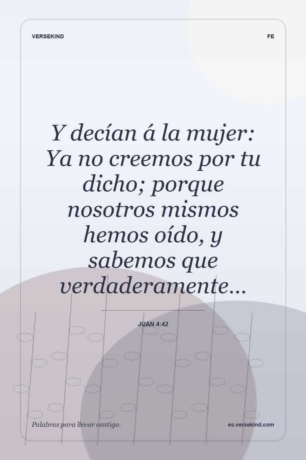 Y decían á la mujer: Ya no creemos por tu dicho; porque nosotros mismos hemos oído, y sabemos que verdaderamente… — Juan 4:42