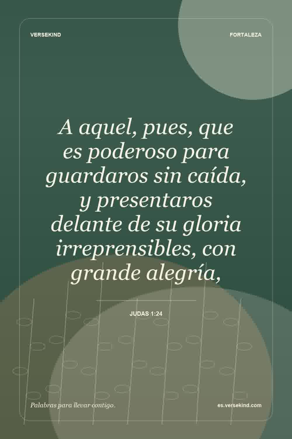 A aquel, pues, que es poderoso para guardaros sin caída, y presentaros delante de su gloria irreprensibles, con grande alegría, — Judas 1:24