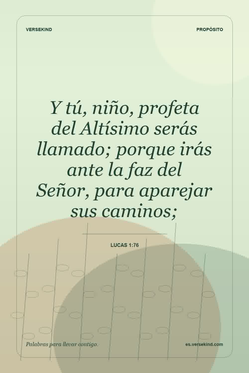 Y tú, niño, profeta del Altísimo serás llamado; porque irás ante la faz del Señor, para aparejar sus caminos; — Lucas 1:76