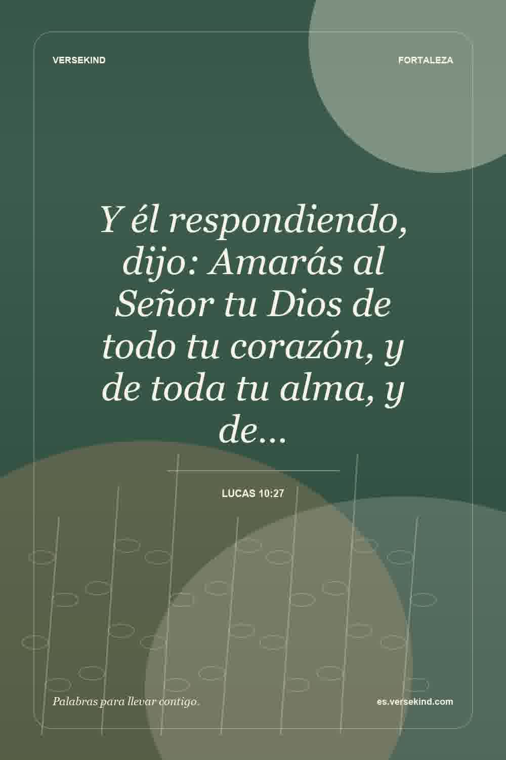 Y él respondiendo, dijo: Amarás al Señor tu Dios de todo tu corazón, y de toda tu alma, y de… — Lucas 10:27