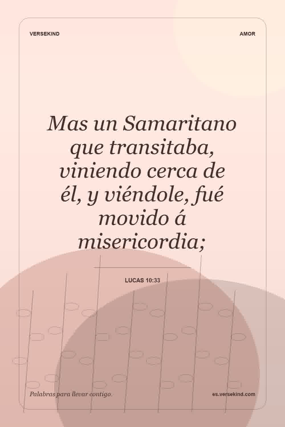 Mas un Samaritano que transitaba, viniendo cerca de él, y viéndole, fué movido á misericordia; — Lucas 10:33