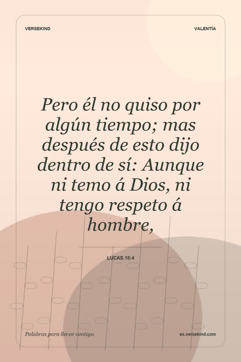 Pero él no quiso por algún tiempo; mas después de esto dijo dentro de sí: Aunque ni temo á Dios, ni tengo respeto á hombre, — Lucas 18:4