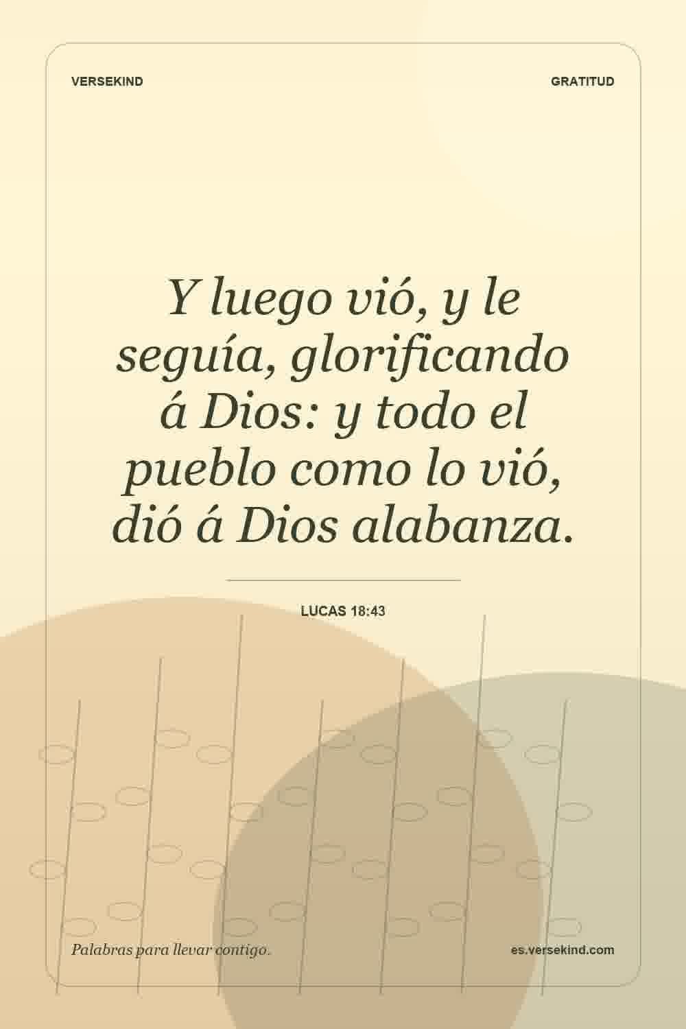 Y luego vió, y le seguía, glorificando á Dios: y todo el pueblo como lo vió, dió á Dios alabanza. — Lucas 18:43