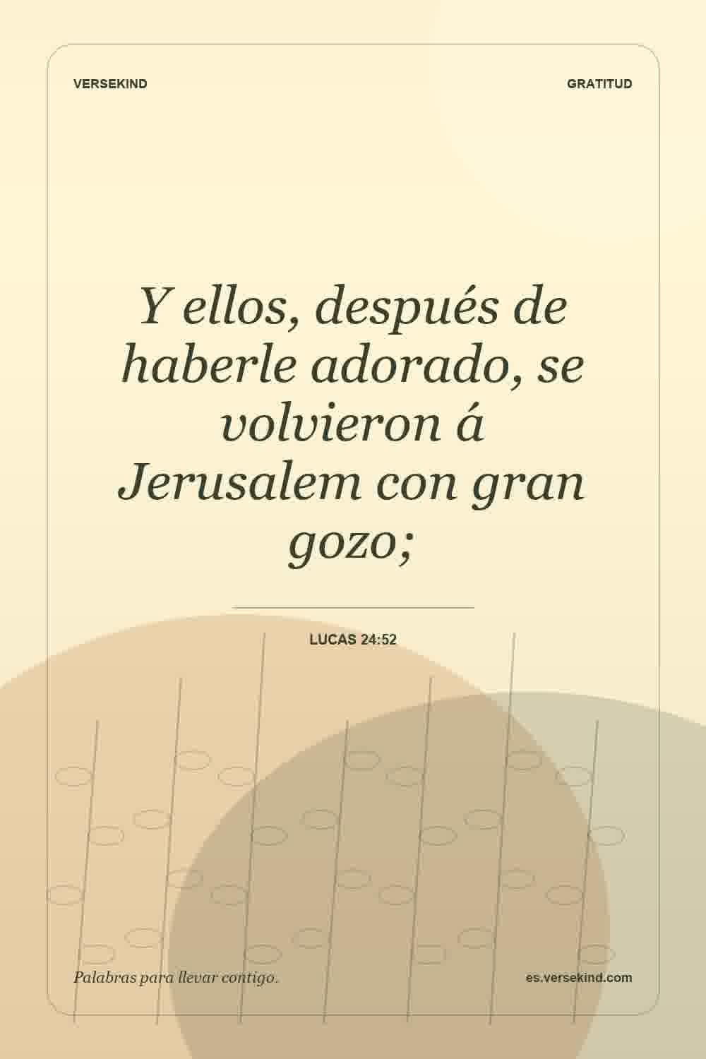 Y ellos, después de haberle adorado, se volvieron á Jerusalem con gran gozo; — Lucas 24:52