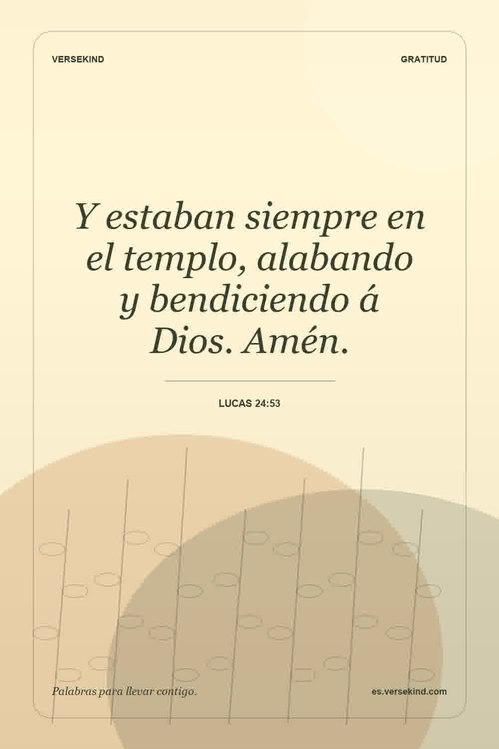 Y estaban siempre en el templo, alabando y bendiciendo á Dios. Amén. — Lucas 24:53