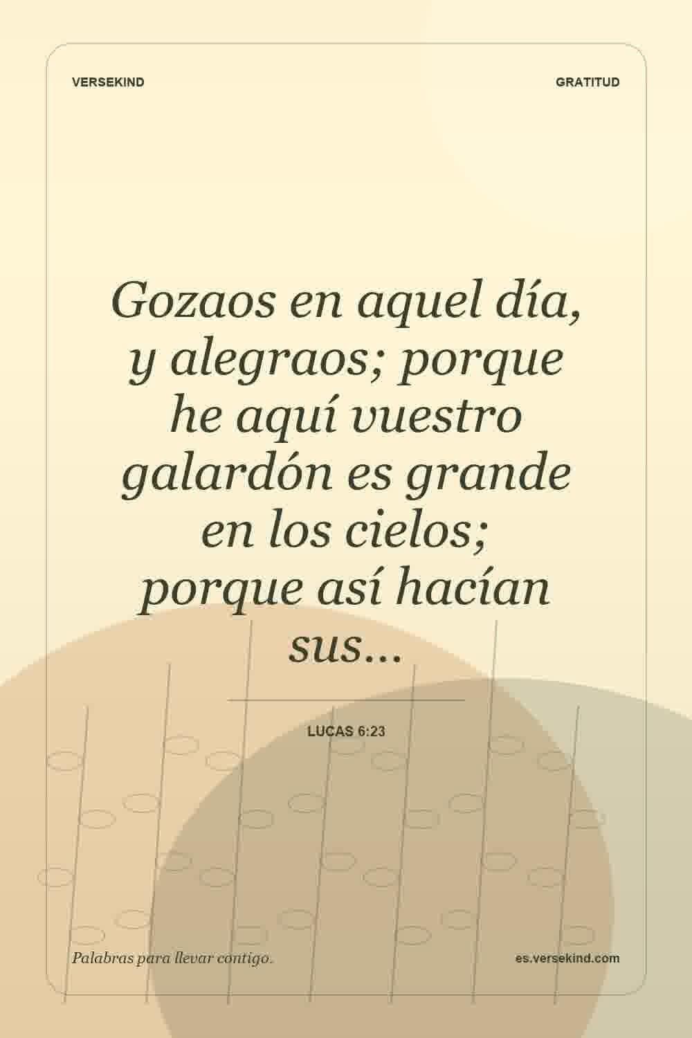 Gozaos en aquel día, y alegraos; porque he aquí vuestro galardón es grande en los cielos; porque así hacían sus… — Lucas 6:23