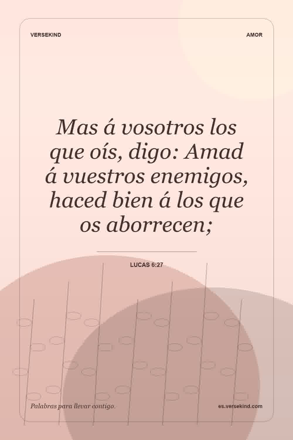 Mas á vosotros los que oís, digo: Amad á vuestros enemigos, haced bien á los que os aborrecen; — Lucas 6:27