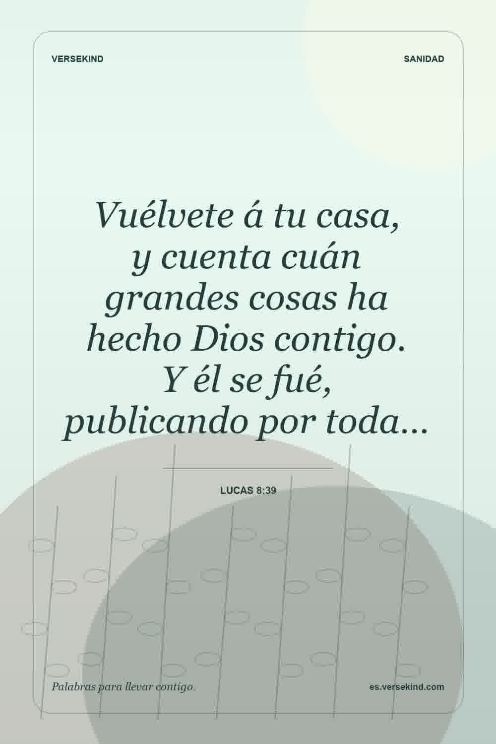 Vuélvete á tu casa, y cuenta cuán grandes cosas ha hecho Dios contigo. Y él se fué, publicando por toda… — Lucas 8:39