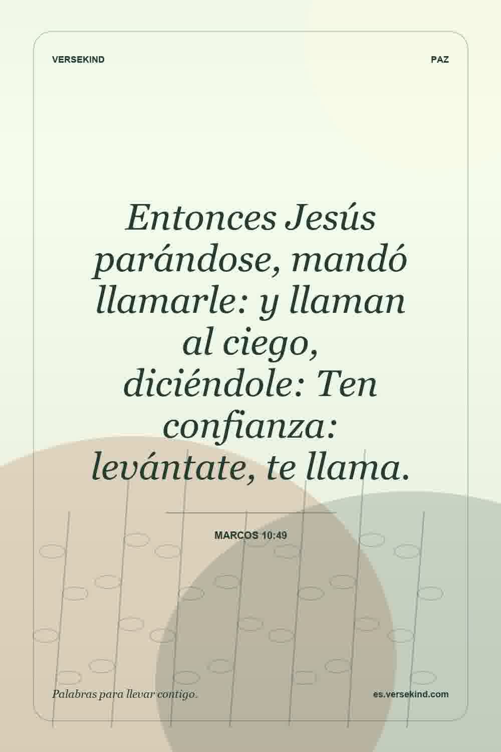 Entonces Jesús parándose, mandó llamarle: y llaman al ciego, diciéndole: Ten confianza: levántate, te llama. — Marcos 10:49