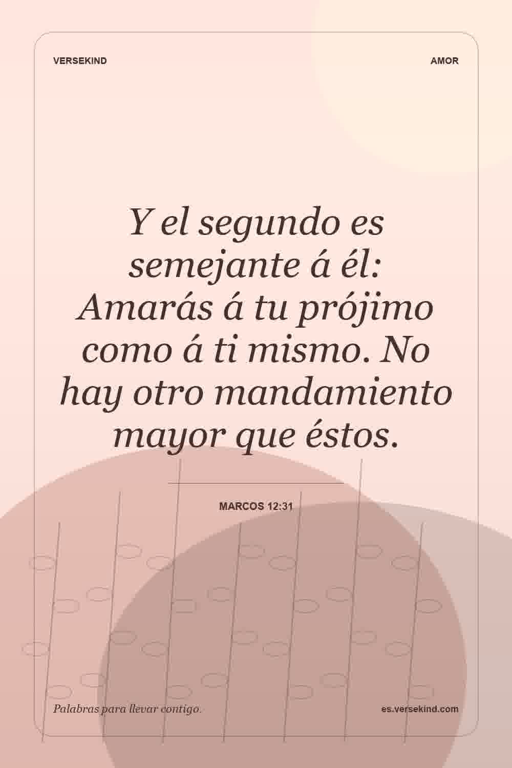 Y el segundo es semejante á él: Amarás á tu prójimo como á ti mismo. No hay otro mandamiento mayor que éstos. — Marcos 12:31
