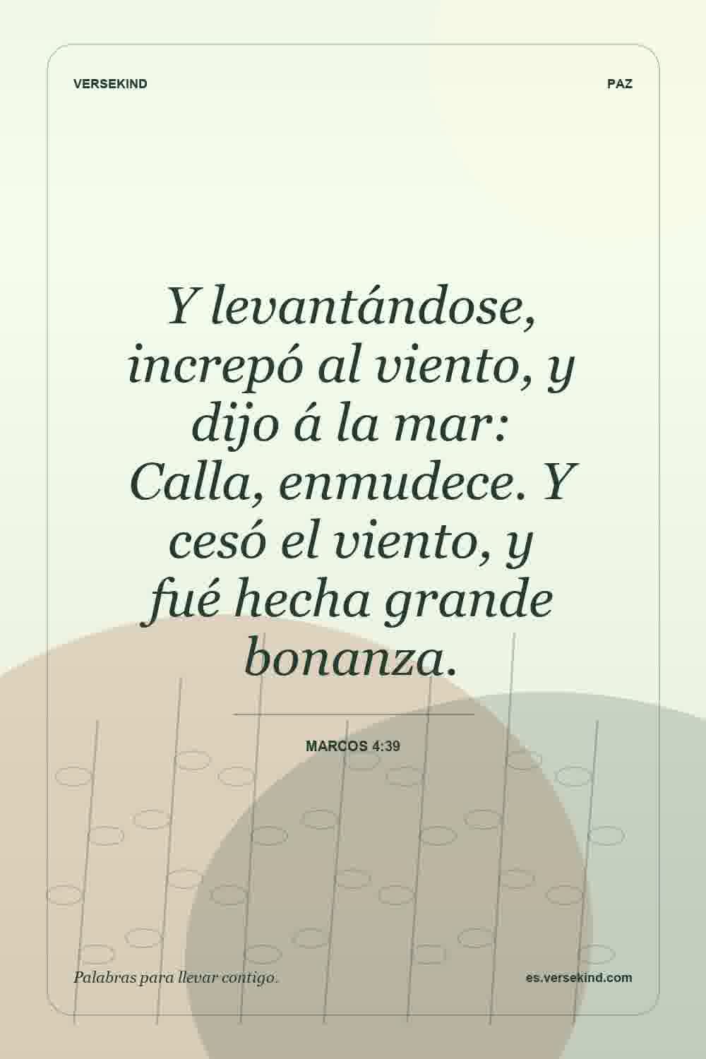 Y levantándose, increpó al viento, y dijo á la mar: Calla, enmudece. Y cesó el viento, y fué hecha grande bonanza. — Marcos 4:39